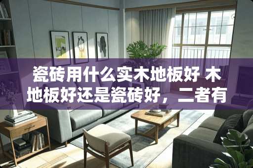 瓷砖用什么实木地板好 木地板好还是瓷砖好，二者有何区别，该如何选择呢