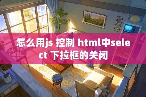 怎么用js 控制 html中select 下拉框的关闭