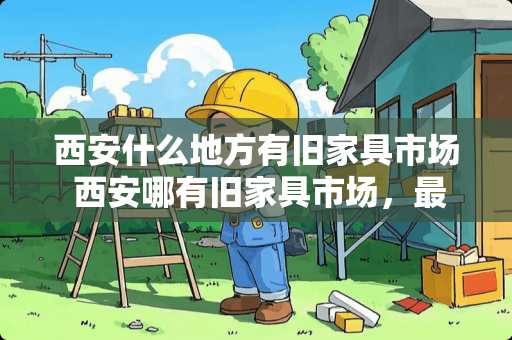 西安什么地方有旧家具市场 西安哪有旧家具市场，最好比较大