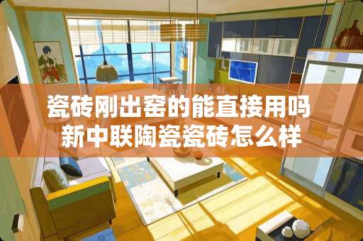 瓷砖刚出窑的能直接用吗 新中联陶瓷瓷砖怎么样