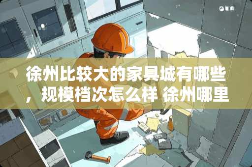 徐州比较大的家具城有哪些，规模档次怎么样 徐州哪里家具便宜