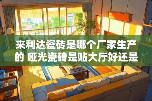 来利达瓷砖是哪个厂家生产的 哑光瓷砖是贴大厅好还是贴房间