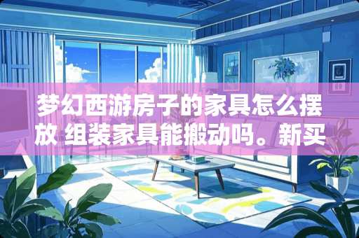 梦幻西游房子的家具怎么摆放 组装家具能搬动吗。新买的家具，安装好了感觉在屋子里摆放的不合适，想换换位置，床和柜子能搬动吗