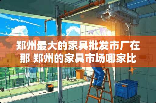 郑州最大的家具批发市厂在那 郑州的家具市场哪家比较大