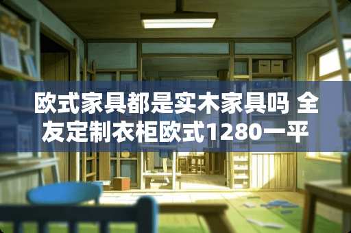 欧式家具都是实木家具吗 全友定制衣柜欧式1280一平贵吗