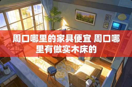 周口哪里的家具便宜 周口哪里有做实木床的