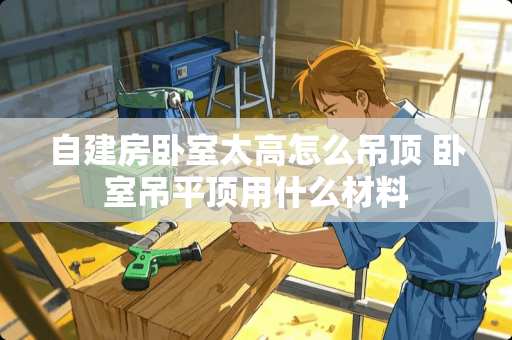 自建房卧室太高怎么吊顶 卧室吊平顶用什么材料