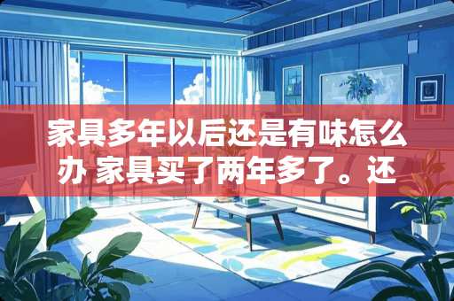 家具多年以后还是有味怎么办 家具买了两年多了。还有味道，怎么清除