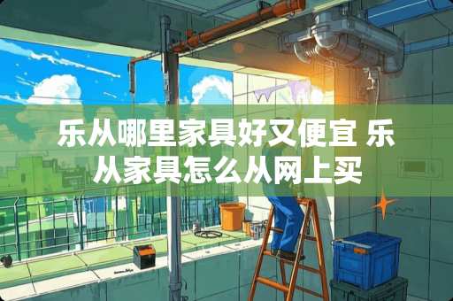 乐从哪里家具好又便宜 乐从家具怎么从网上买