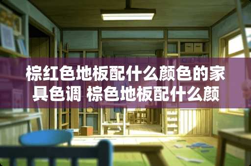 棕红色地板配什么颜色的家具色调 棕色地板配什么颜色家具