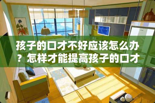 孩子的口才不好应该怎么办？怎样才能提高孩子的口才？