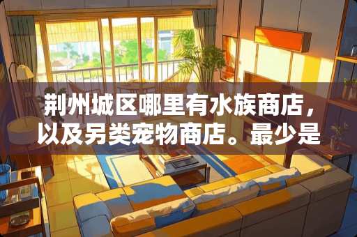 荆州城区哪里有水族商店，以及另类宠物商店。最少是在荆州区哦。想买点草龟用品。