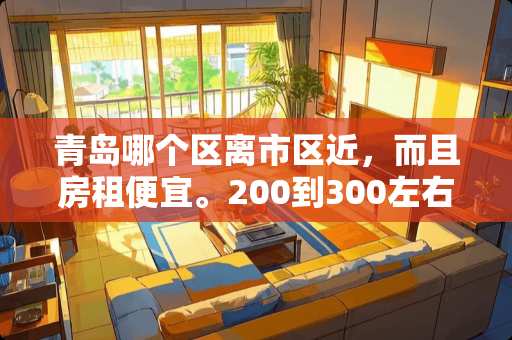 青岛哪个区离市区近，而且房租便宜。200到300左右 联通fttr详细费用