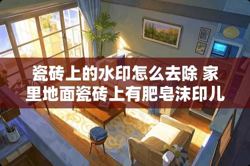 瓷砖上的水印怎么去除 家里地面瓷砖上有肥皂沫印儿怎么除掉