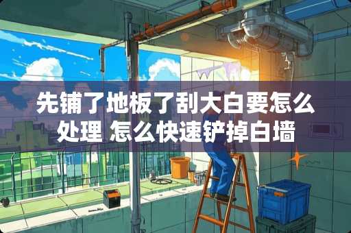 先铺了地板了刮大白要怎么处理 怎么快速铲掉白墙