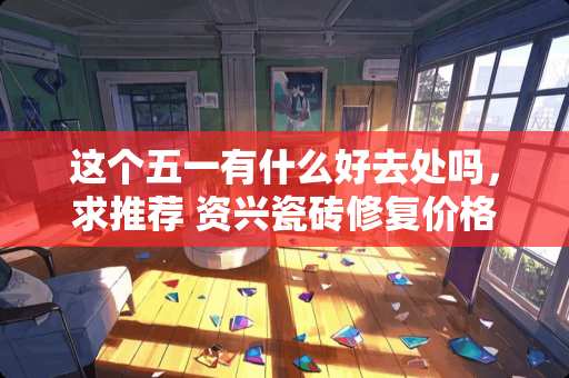 这个五一有什么好去处吗，求推荐 资兴瓷砖修复价格多少