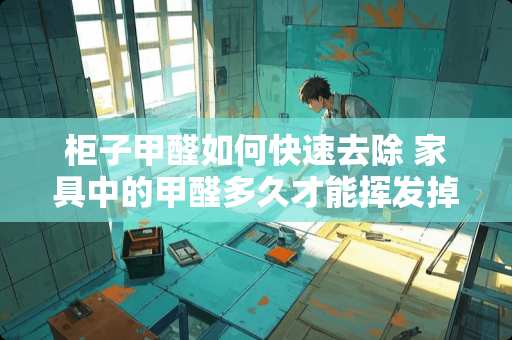 柜子甲醛如何快速去除 家具中的甲醛多久才能挥发掉