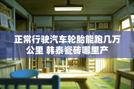 正常行驶汽车轮胎能跑几万公里 韩泰瓷砖哪里产