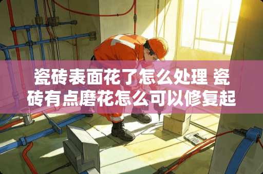 瓷砖表面花了怎么处理 瓷砖有点磨花怎么可以修复起来