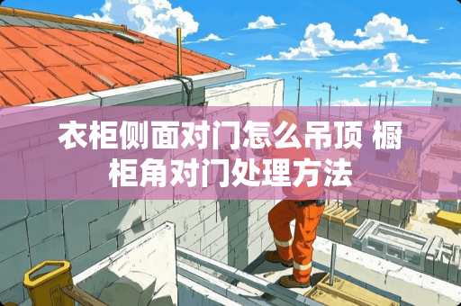 衣柜侧面对门怎么吊顶 橱柜角对门处理方法