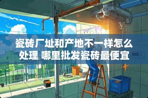 瓷砖厂址和产地不一样怎么处理 哪里批发瓷砖最便宜