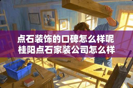 点石装饰的口碑怎么样呢 桂阳点石家装公司怎么样