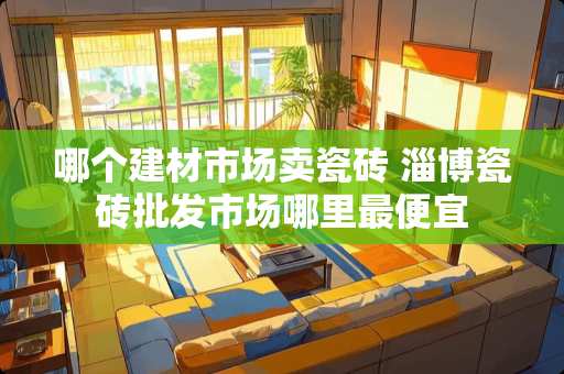 哪个建材市场卖瓷砖 淄博瓷砖批发市场哪里最便宜