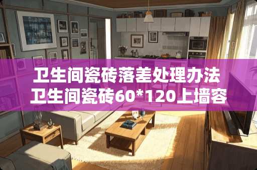 卫生间瓷砖落差处理办法 卫生间瓷砖60*120上墙容易掉吗