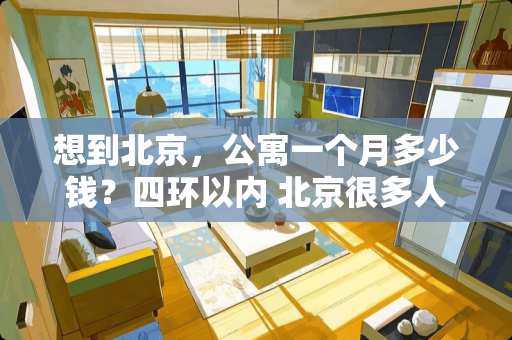 想到北京，公寓一个月多少钱？四环以内 北京很多人月工资几万甚至十几万以上，为什么租房子每月5000-6000还嫌贵