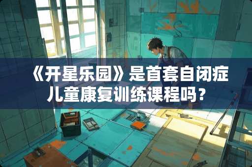《开星乐园》是首套自闭症儿童康复训练课程吗？