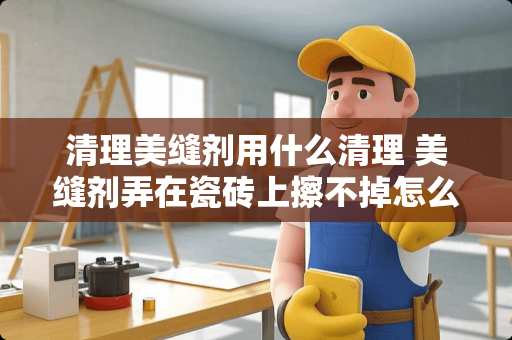清理美缝剂用什么清理 美缝剂弄在瓷砖上擦不掉怎么办