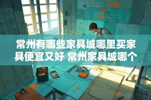 常州有哪些家具城哪里买家具便宜又好 常州家具城哪个比较好