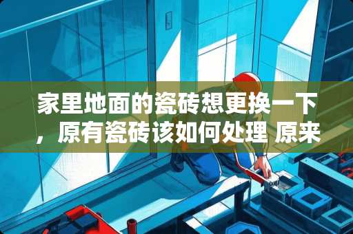 家里地面的瓷砖想更换一下，原有瓷砖该如何处理 原来家里铺的地砖旧了，现在想换新的，不知道是敲掉重新铺好，还是直接铺在上面好?如果换成地板怎么样
