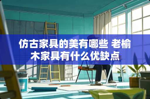 仿古家具的美有哪些 老榆木家具有什么优缺点