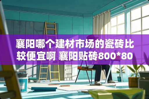 襄阳哪个建材市场的瓷砖比较便宜啊 襄阳贴砖800*800的人工费多少一平