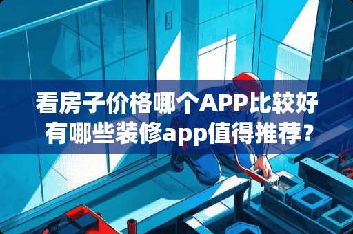 看房子价格哪个APP比较好 有哪些装修app值得推荐？怎么样