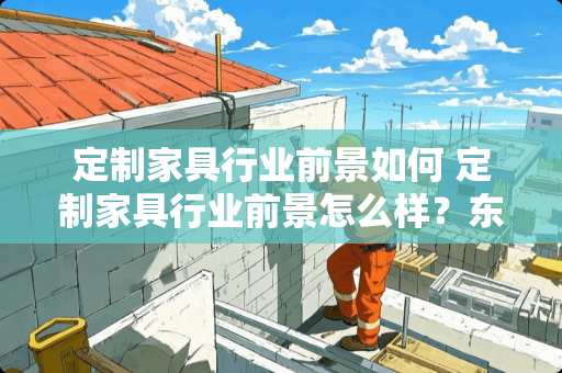 定制家具行业前景如何 定制家具行业前景怎么样？东西之间的前景怎么样