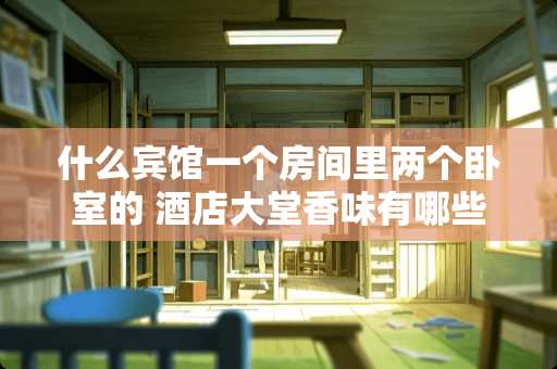 什么宾馆一个房间里两个卧室的 酒店大堂香味有哪些？香味好闻且持久的