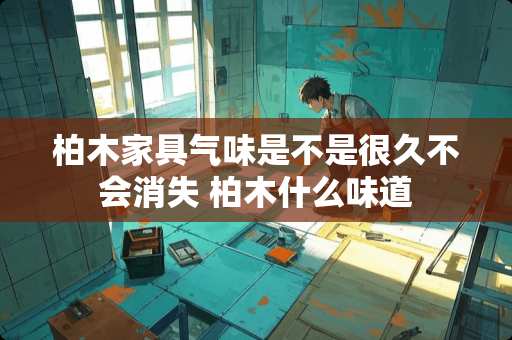 柏木家具气味是不是很久不会消失 柏木什么味道