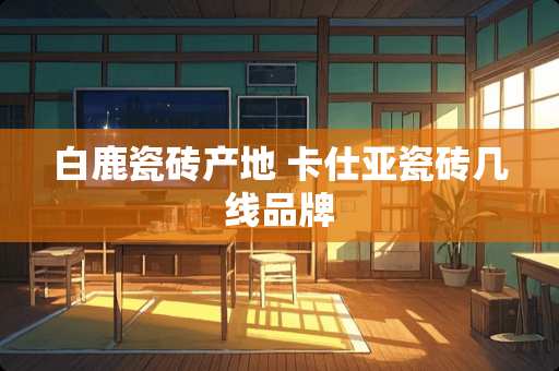 白鹿瓷砖产地 卡仕亚瓷砖几线品牌