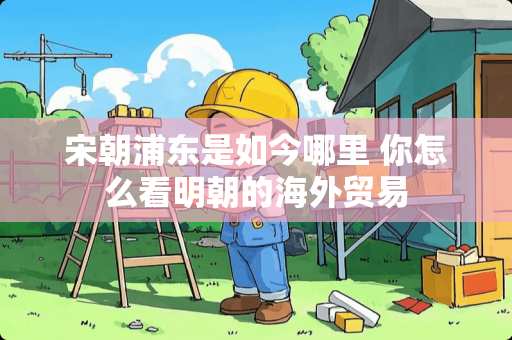 宋朝浦东是如今哪里 你怎么看明朝的海外贸易