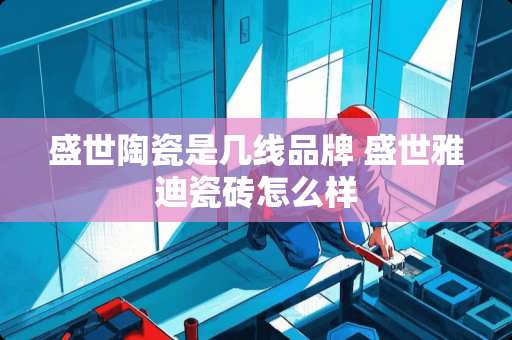 盛世陶瓷是几线品牌 盛世雅迪瓷砖怎么样