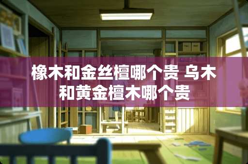 橡木和金丝檀哪个贵 乌木和黄金檀木哪个贵