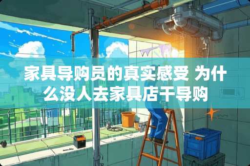 家具导购员的真实感受 为什么没人去家具店干导购