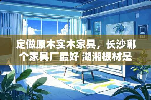 定做原木实木家具，长沙哪个家具厂最好 湖湘板材是几线牌