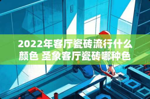 2022年客厅瓷砖流行什么颜色 圣象客厅瓷砖哪种色好