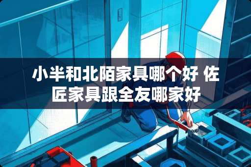 小半和北陌家具哪个好 佐匠家具跟全友哪家好