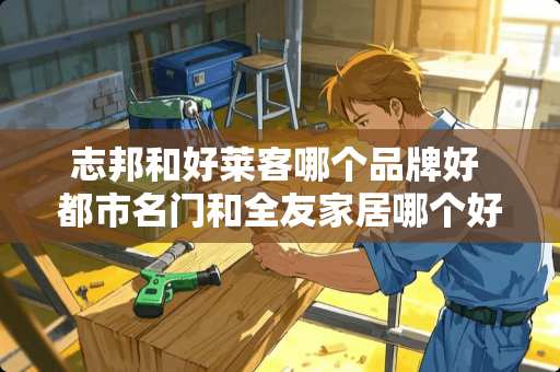 志邦和好莱客哪个品牌好 都市名门和全友家居哪个好