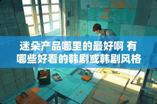 迷朵产品哪里的最好啊 有哪些好看的韩剧或韩剧风格的电视剧适合中年女性看 迷朵产品哪里的最好啊 有哪些好看的韩剧或韩剧风格的电视剧适合中年女性看