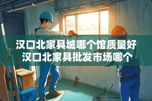 汉口北家具城哪个馆质量好 汉口北家具批发市场哪个馆便宜点